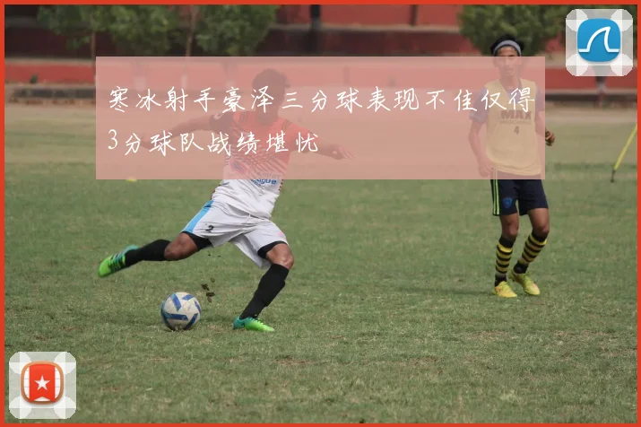 寒冰射手豪泽三分球表现不佳仅得3分球队战绩堪忧