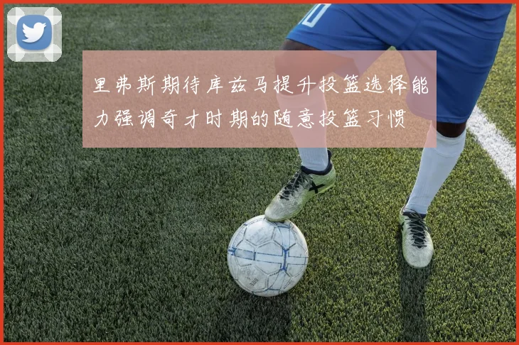 里弗斯期待库兹马提升投篮选择能力强调奇才时期的随意投篮习惯