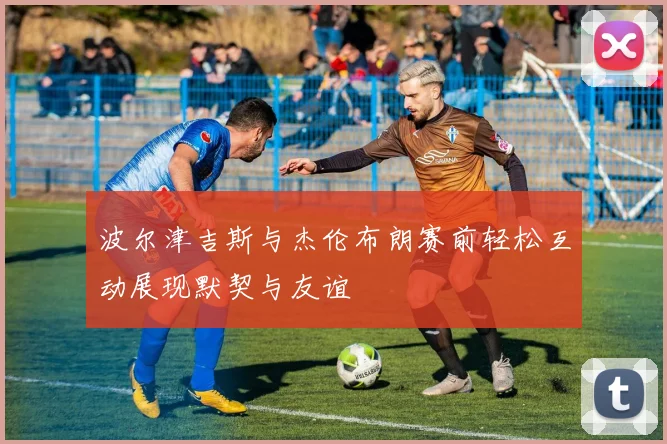 波尔津吉斯与杰伦布朗赛前轻松互动展现默契与友谊