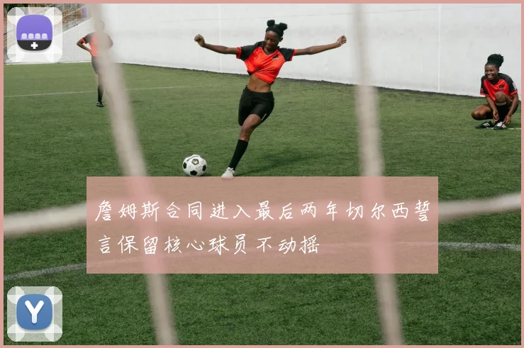 詹姆斯合同进入最后两年切尔西誓言保留核心球员不动摇