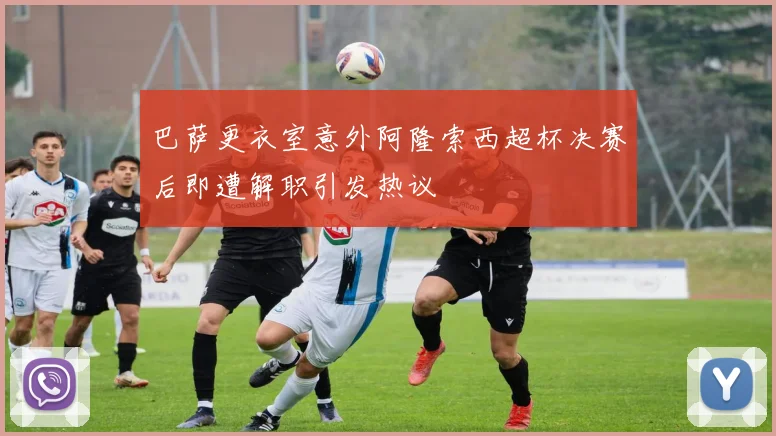 巴萨更衣室意外阿隆索西超杯决赛后即遭解职引发热议