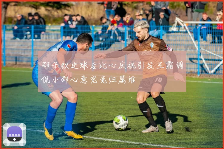 邵子钦进球后比心庆祝引发王霜调侃小邵心意究竟归属谁