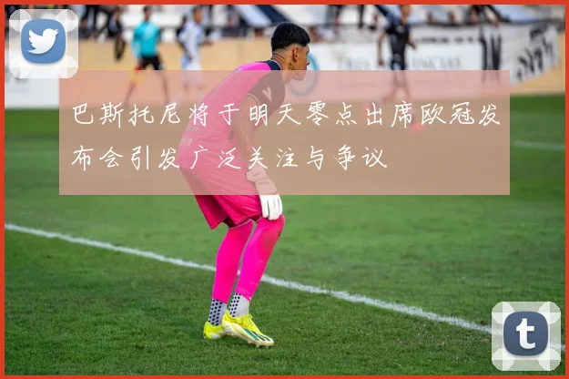 巴斯托尼将于明天零点出席欧冠发布会引发广泛关注与争议