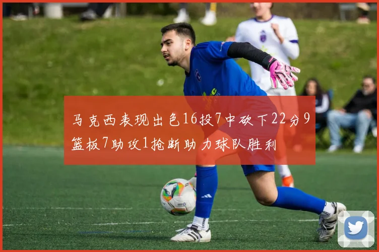 马克西表现出色16投7中砍下22分9篮板7助攻1抢断助力球队胜利