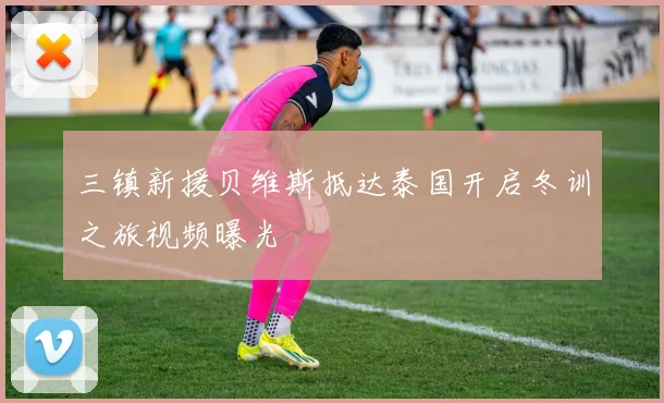 三镇新援贝维斯抵达泰国开启冬训之旅视频曝光