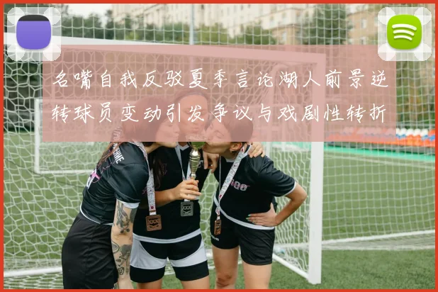 名嘴自我反驳夏季言论湖人前景逆转球员变动引发争议与戏剧性转折