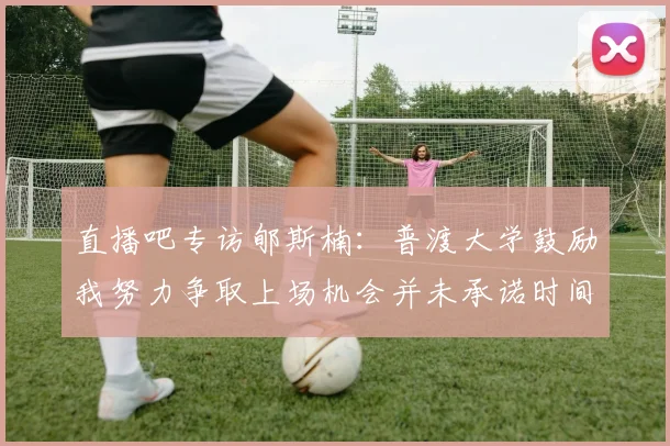 直播吧专访郇斯楠：普渡大学鼓励我努力争取上场机会并未承诺时间