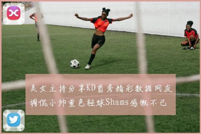 美女主持分享KD首秀精彩数据网友调侃小帅重色轻球Shams感慨不已