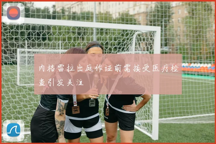 内格雷拉出庭作证前需接受医疗检查引发关注
