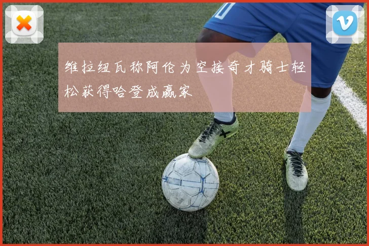 维拉纽瓦称阿伦为空接奇才骑士轻松获得哈登成赢家