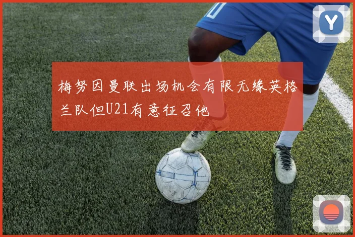 梅努因曼联出场机会有限无缘英格兰队但U21有意征召他