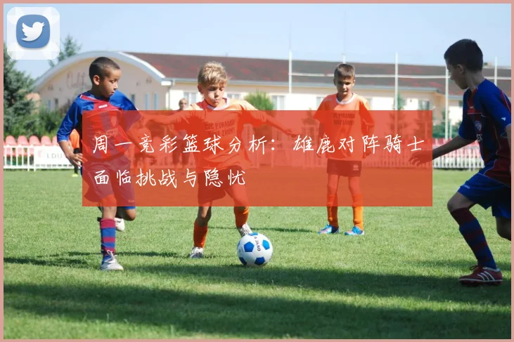 周一竞彩篮球分析：雄鹿对阵骑士面临挑战与隐忧