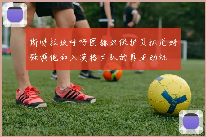 斯特拉坎呼吁图赫尔保护贝林厄姆强调他加入英格兰队的真正动机