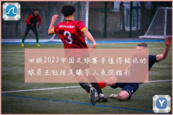 回顾2023中国足球赛季值得铭记的球员王钰栋吴曦等人表现精彩
