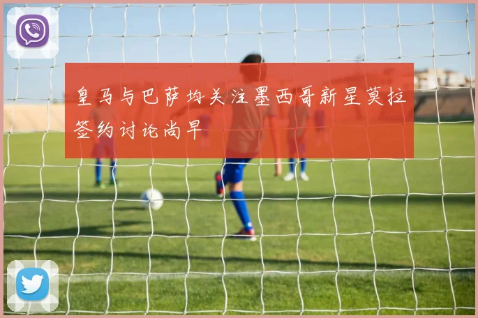 皇马与巴萨均关注墨西哥新星莫拉签约讨论尚早