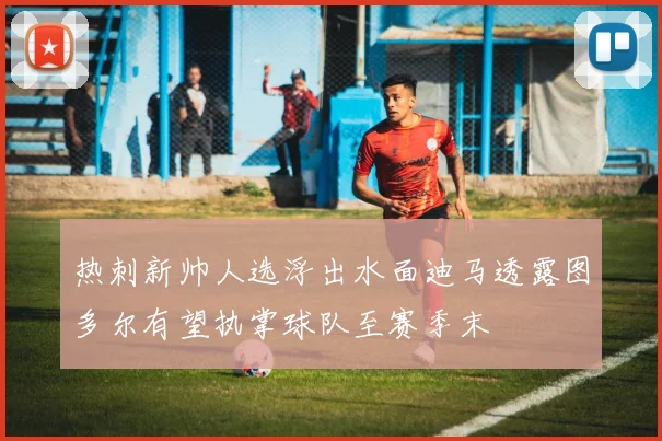 热刺新帅人选浮出水面迪马透露图多尔有望执掌球队至赛季末