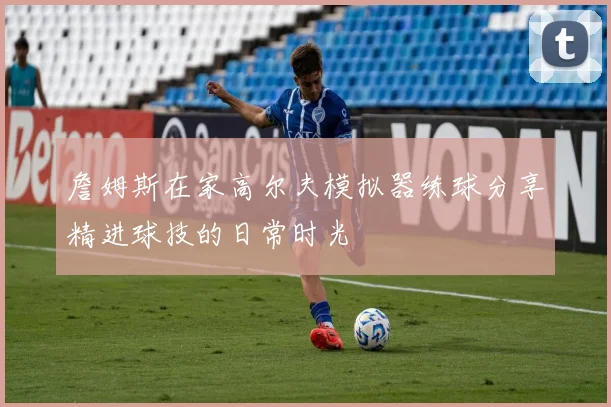 詹姆斯在家高尔夫模拟器练球分享精进球技的日常时光