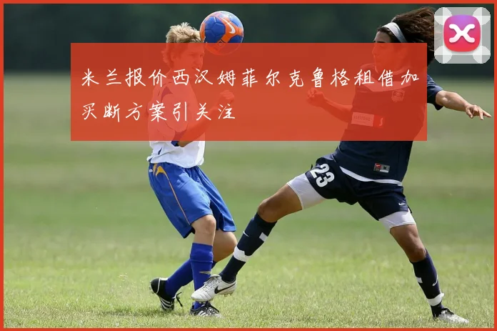 米兰报价西汉姆菲尔克鲁格租借加买断方案引关注