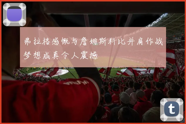 弗拉格感慨与詹姆斯科比并肩作战梦想成真令人震撼