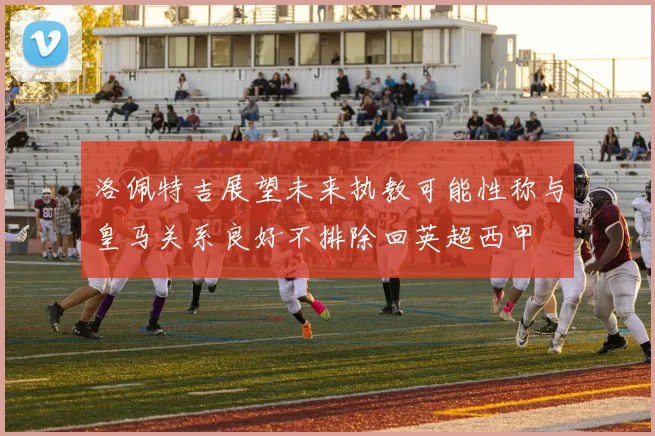 洛佩特吉展望未来执教可能性称与皇马关系良好不排除回英超西甲