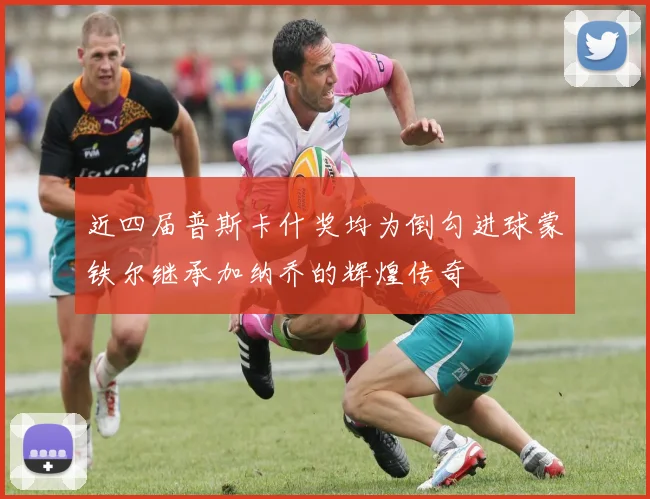 近四届普斯卡什奖均为倒勾进球蒙铁尔继承加纳乔的辉煌传奇