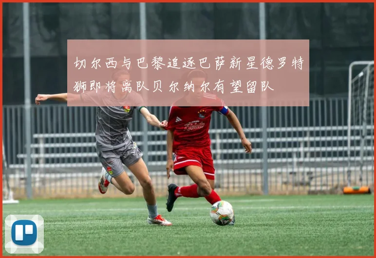切尔西与巴黎追逐巴萨新星德罗特狮即将离队贝尔纳尔有望留队