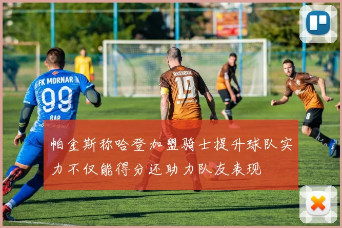 帕金斯称哈登加盟骑士提升球队实力不仅能得分还助力队友表现